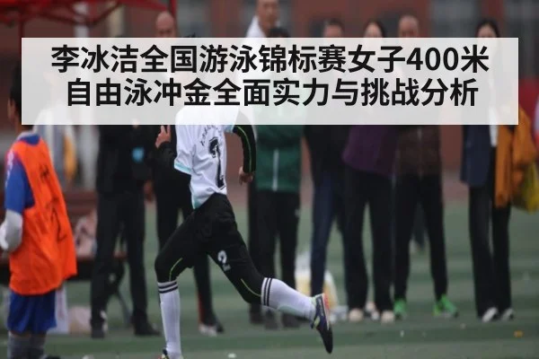 李冰洁全国游泳锦标赛女子400米自由泳冲金全面实力与挑战分析